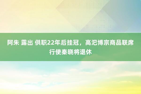 阿朱 露出 供职22年后挂冠，高汜博宗商品联席行使秦晓将退休