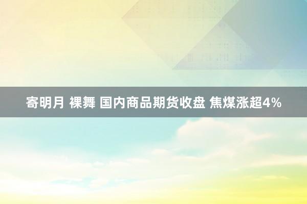 寄明月 裸舞 国内商品期货收盘 焦煤涨超4%