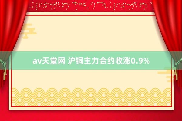 av天堂网 沪铜主力合约收涨0.9%