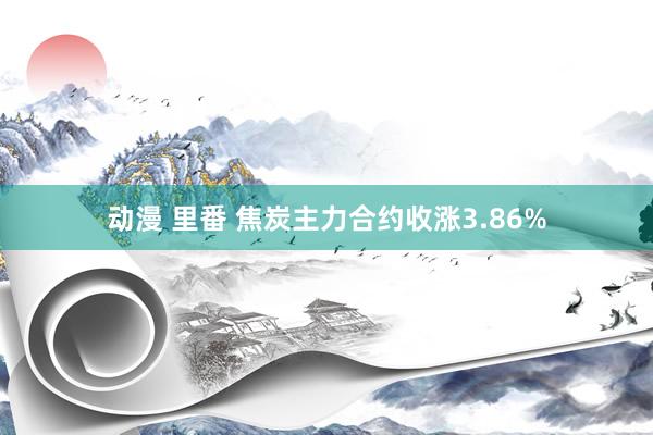 动漫 里番 焦炭主力合约收涨3.86%