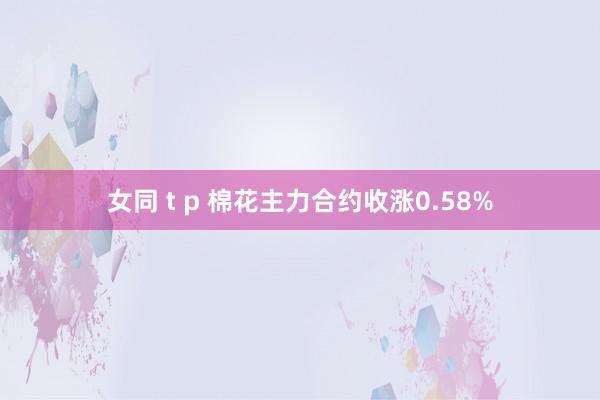 女同 t p 棉花主力合约收涨0.58%