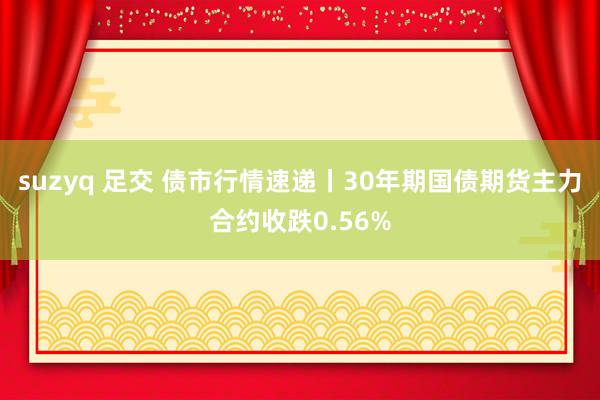 suzyq 足交 债市行情速递丨30年期国债期货主力合约收跌0.56%