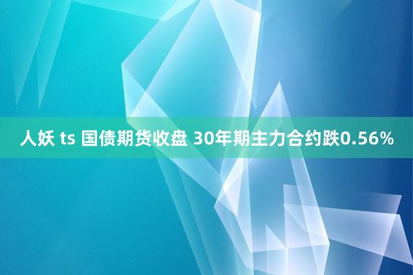 人妖 ts 国债期货收盘 30年期主力合约跌0.56%