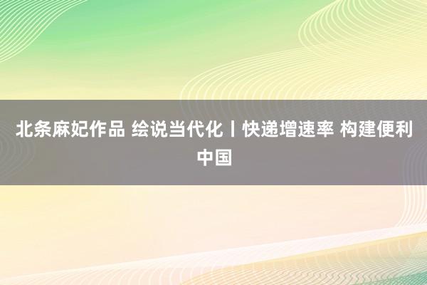 北条麻妃作品 绘说当代化丨快递增速率 构建便利中国