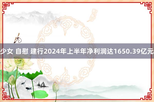 少女 自慰 建行2024年上半年净利润达1650.39亿元