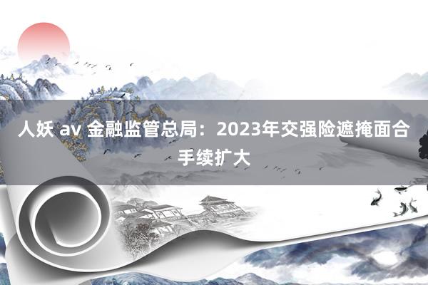 人妖 av 金融监管总局：2023年交强险遮掩面合手续扩大