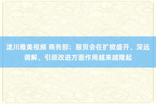 泷川雅美视频 商务部：服贸会在扩掀盛开、深远调解、引颈改进方面作用越来越隆起