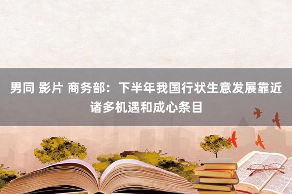 男同 影片 商务部：下半年我国行状生意发展靠近诸多机遇和成心条目