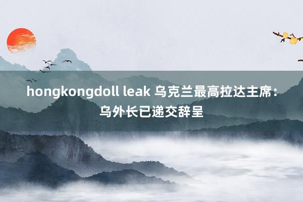 hongkongdoll leak 乌克兰最高拉达主席：乌外长已递交辞呈