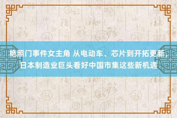 艳照门事件女主角 从电动车、芯片到开拓更新，日本制造业巨头看好中国市集这些新机遇