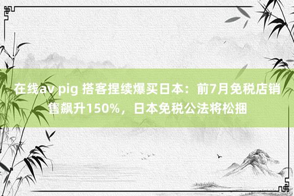 在线av pig 搭客捏续爆买日本：前7月免税店销售飙升150%，日本免税公法将松捆