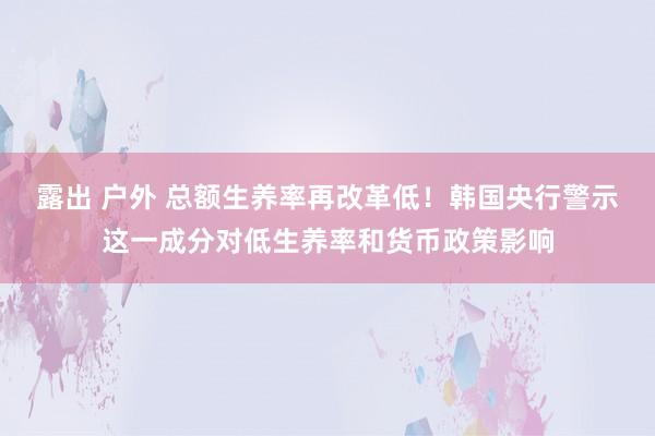 露出 户外 总额生养率再改革低！韩国央行警示这一成分对低生养率和货币政策影响