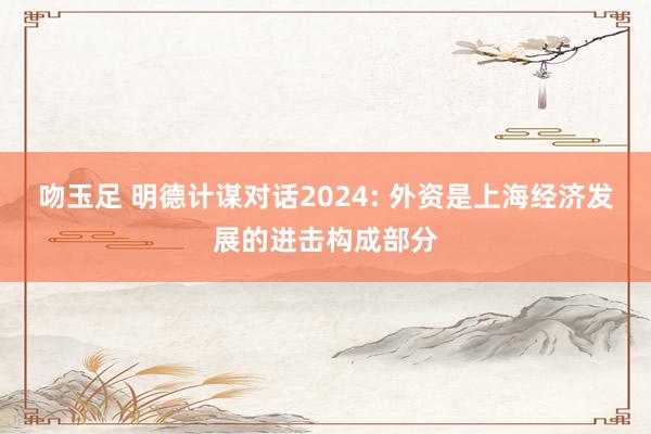 吻玉足 明德计谋对话2024: 外资是上海经济发展的进击构成部分