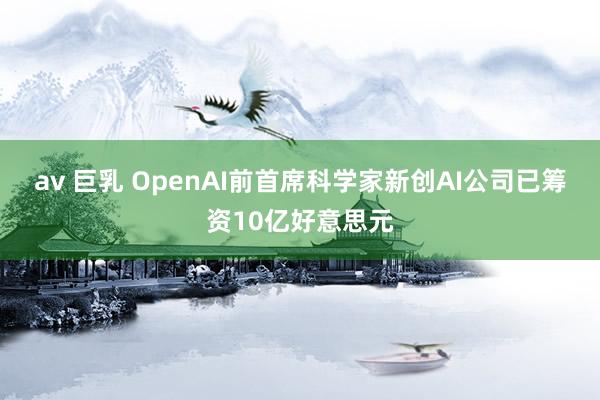 av 巨乳 OpenAI前首席科学家新创AI公司已筹资10亿好意思元