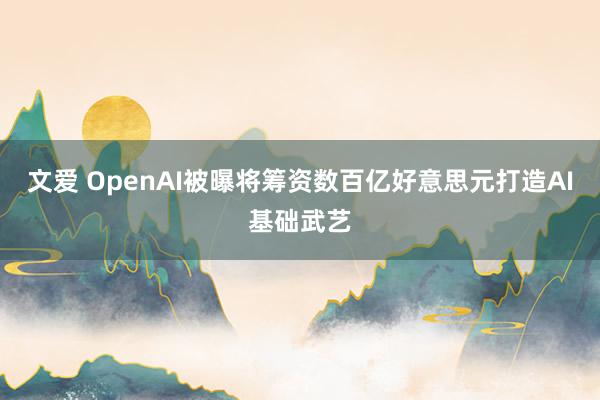 文爱 OpenAI被曝将筹资数百亿好意思元打造AI基础武艺