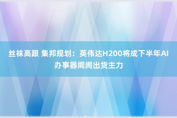 丝袜高跟 集邦规划：英伟达H200将成下半年AI办事器阛阓出货主力