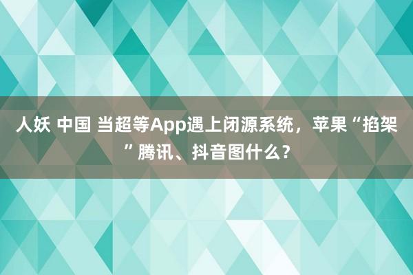 人妖 中国 当超等App遇上闭源系统，苹果“掐架”腾讯、抖音图什么？