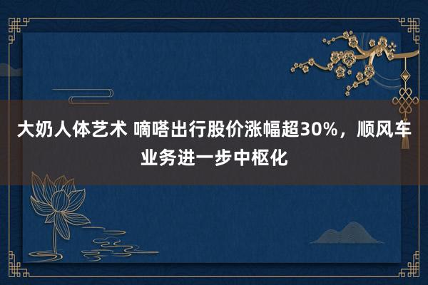 大奶人体艺术 嘀嗒出行股价涨幅超30%，顺风车业务进一步中枢化