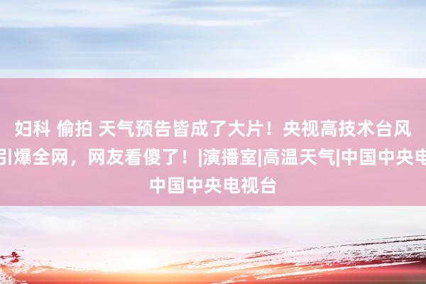 妇科 偷拍 天气预告皆成了大片！央视高技术台风播报引爆全网，网友看傻了！|演播室|高温天气|中国中央电视台