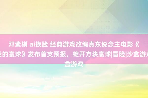 邓紫棋 ai换脸 经典游戏改编真东说念主电影《我的寰球》发布首支预报，绽开方块寰球|冒险|沙盒游戏