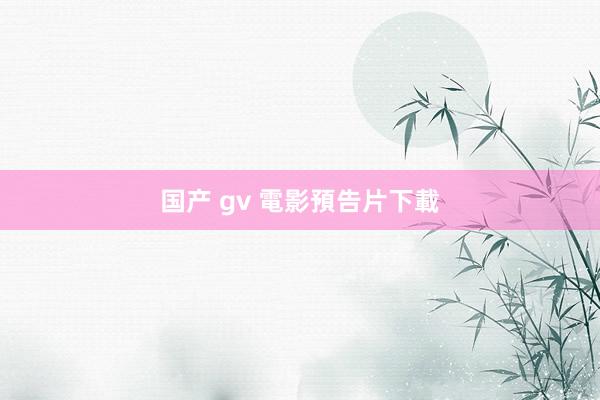 国产 gv 電影預告片下載