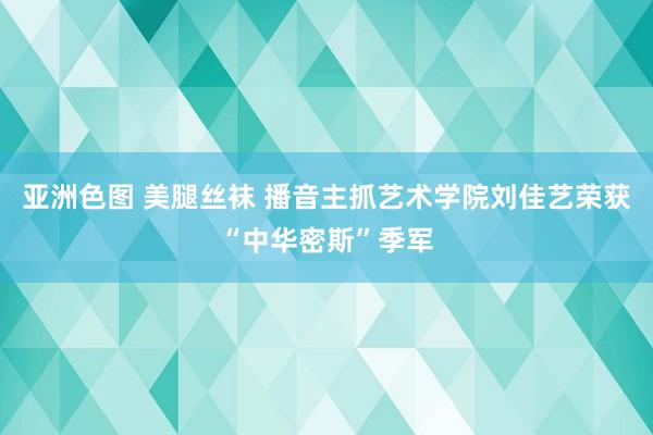 亚洲色图 美腿丝袜 播音主抓艺术学院刘佳艺荣获“中华密斯”季军