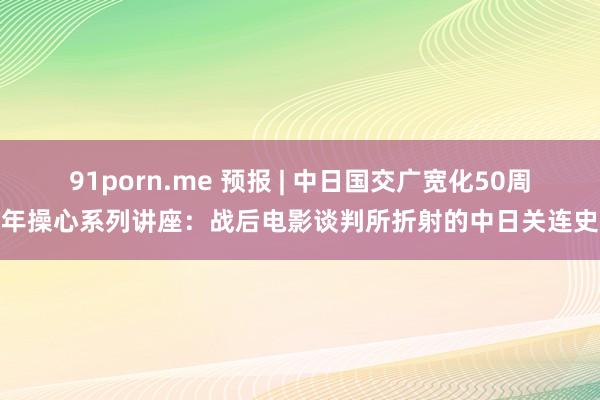 91porn.me 预报 | 中日国交广宽化50周年操心系列讲座：战后电影谈判所折射的中日关连史