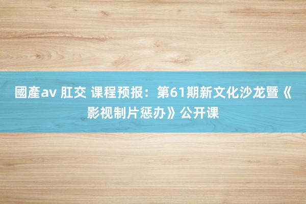 國產av 肛交 课程预报：第61期新文化沙龙暨《影视制片惩办》公开课