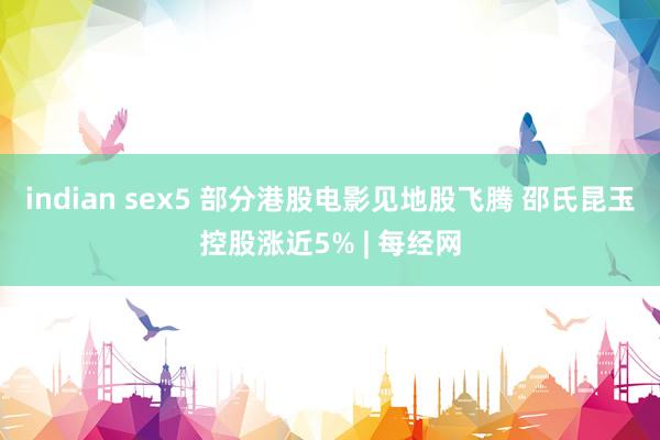 indian sex5 部分港股电影见地股飞腾 邵氏昆玉控股涨近5% | 每经网