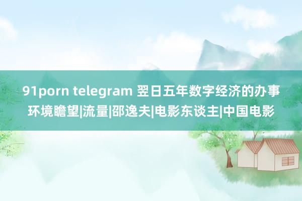 91porn telegram 翌日五年数字经济的办事环境瞻望|流量|邵逸夫|电影东谈主|中国电影