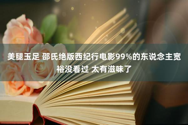 美腿玉足 邵氏绝版西纪行电影99%的东说念主宽裕没看过 太有滋味了