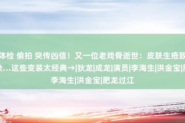 体检 偷拍 突传凶信！又一位老戏骨逝世：皮肤生疮致细菌感染...这些变装太经典→|狄龙|成龙|演员|李海生|洪金宝|肥龙过江