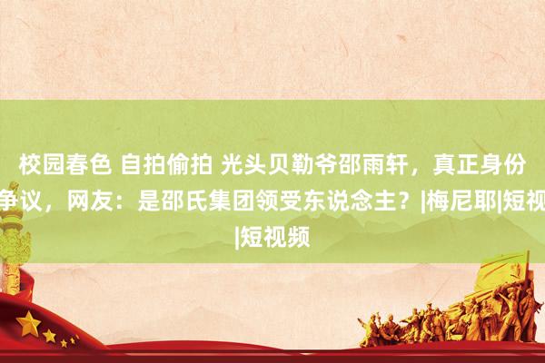 校园春色 自拍偷拍 光头贝勒爷邵雨轩，真正身份惹争议，网友：是邵氏集团领受东说念主？|梅尼耶|短视频