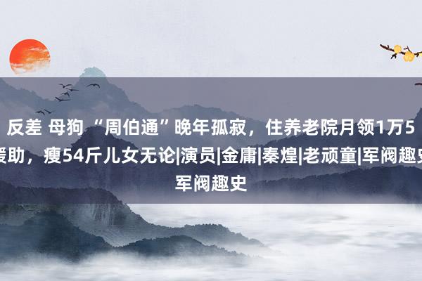 反差 母狗 “周伯通”晚年孤寂，住养老院月领1万5缓助，瘦54斤儿女无论|演员|金庸|秦煌|老顽童|军阀趣史