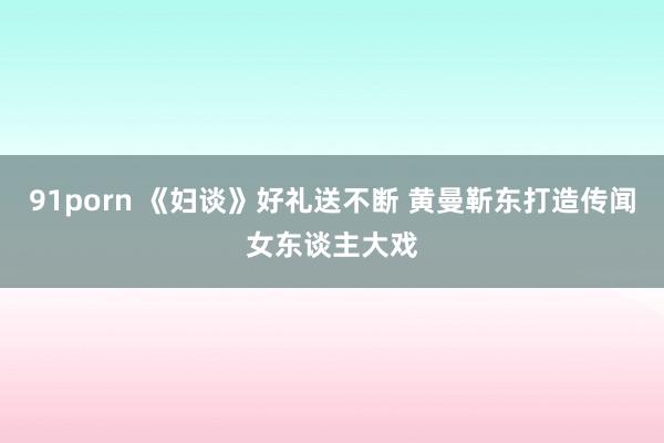 91porn 《妇谈》好礼送不断 黄曼靳东打造传闻女东谈主大戏