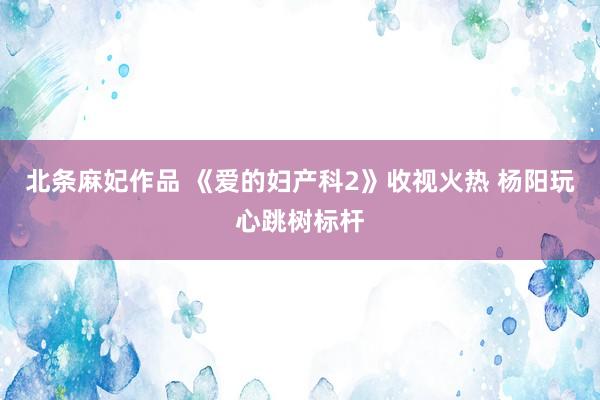 北条麻妃作品 《爱的妇产科2》收视火热 杨阳玩心跳树标杆