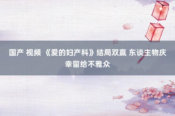 国产 视频 《爱的妇产科》结局双赢 东谈主物庆幸留给不雅众