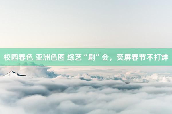 校园春色 亚洲色图 综艺“剧”会，荧屏春节不打烊