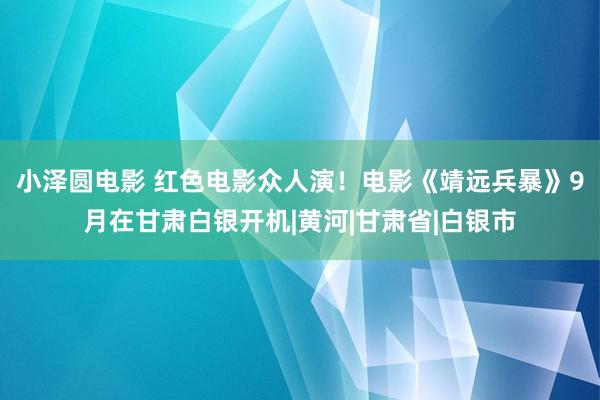 小泽圆电影 红色电影众人演！电影《靖远兵暴》9月在甘肃白银开机|黄河|甘肃省|白银市