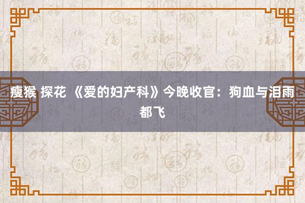 瘦猴 探花 《爱的妇产科》今晚收官：狗血与泪雨都飞