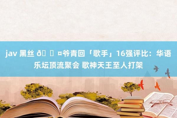 jav 黑丝 🎤爷青回「歌手」16强评比：华语乐坛顶流聚会 歌神天王至人打架