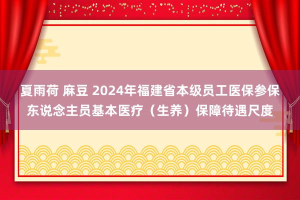 夏雨荷 麻豆 2024年福建省本级员工医保参保东说念主员基本医疗（生养）保障待遇尺度