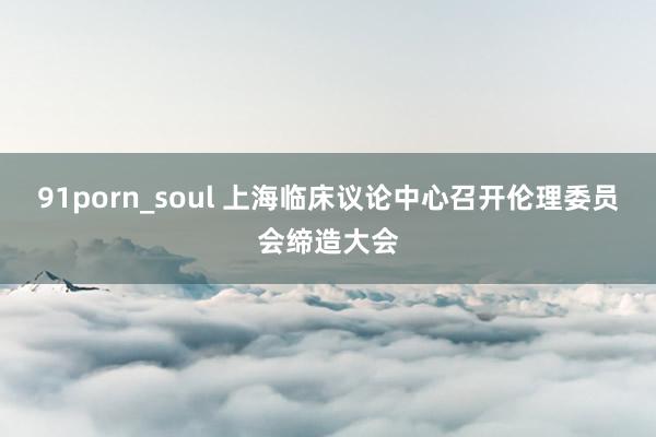 91porn_soul 上海临床议论中心召开伦理委员会缔造大会