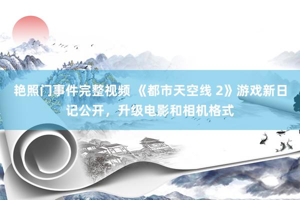 艳照门事件完整视频 《都市天空线 2》游戏新日记公开，升级电影和相机格式