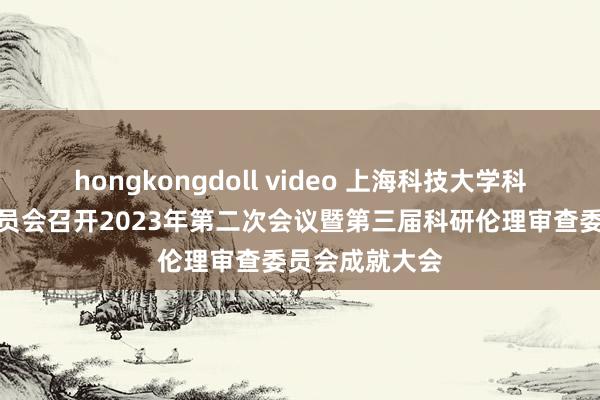 hongkongdoll video 上海科技大学科研伦理审查委员会召开2023年第二次会议暨第三届科研伦理审查委员会成就大会