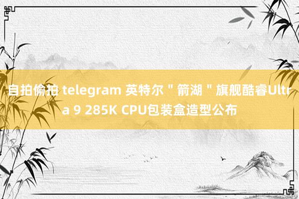 自拍偷拍 telegram 英特尔＂箭湖＂旗舰酷睿Ultra 9 285K CPU包装盒造型公布