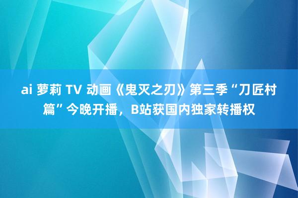 ai 萝莉 TV 动画《鬼灭之刃》第三季“刀匠村篇”今晚开播，B站获国内独家转播权