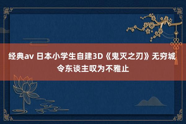 经典av 日本小学生自建3D《鬼灭之刃》无穷城 令东谈主叹为不雅止