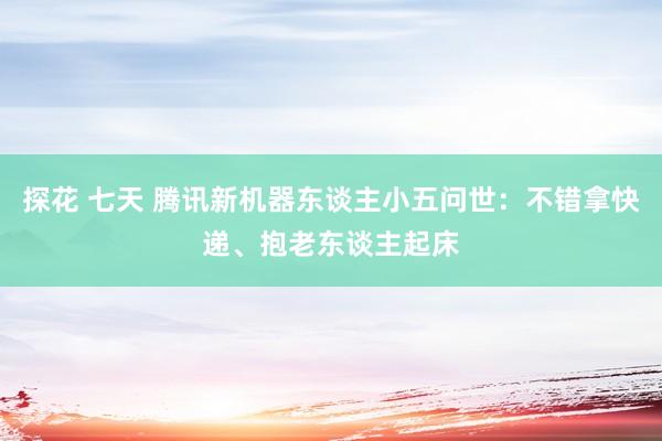 探花 七天 腾讯新机器东谈主小五问世：不错拿快递、抱老东谈主起床