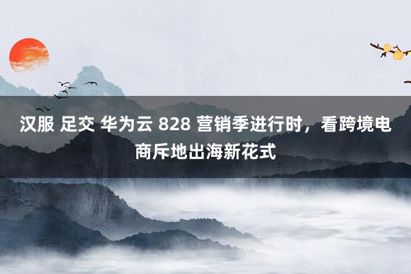 汉服 足交 华为云 828 营销季进行时，看跨境电商斥地出海新花式